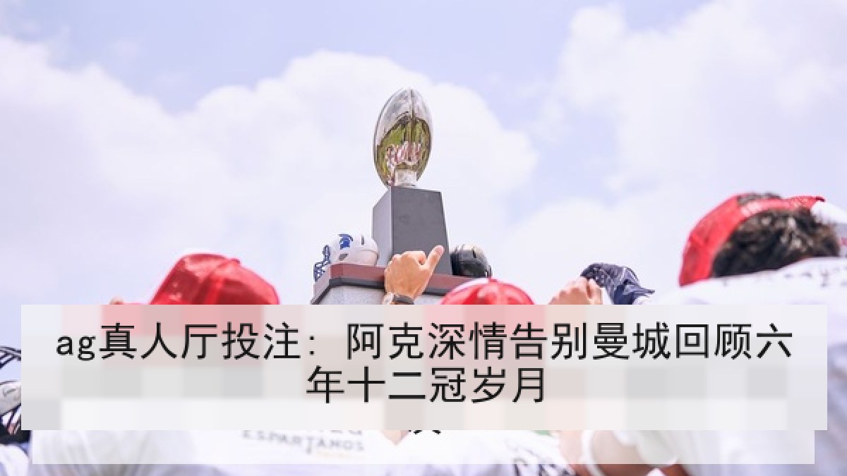 ag真人厅投注: 阿克深情告别曼城回顾六年十二冠岁月 ag真人厅投注: 阿克深情告别曼城回顾六年十二冠岁月