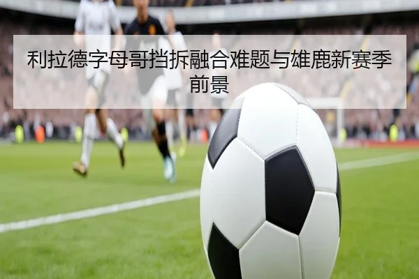 利拉德字母哥挡拆融合难题与雄鹿新赛季前景