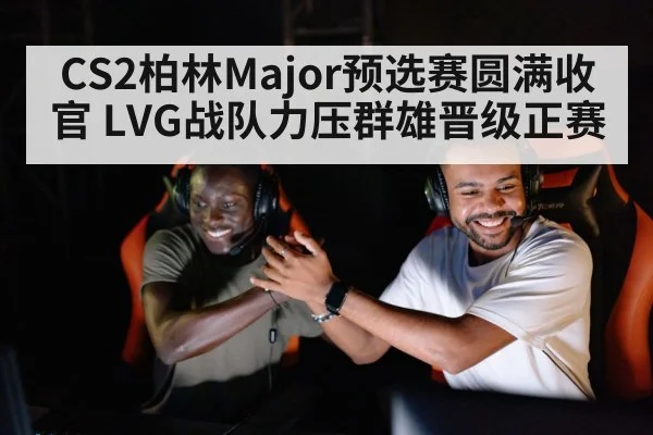 CS2柏林Major预选赛圆满收官 LVG战队力压群雄晋级正赛