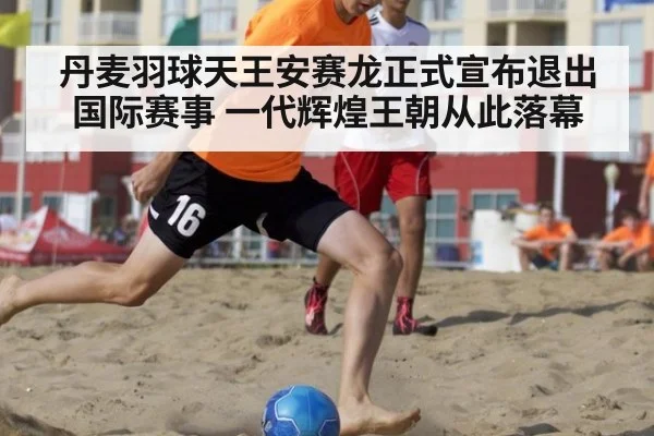 丹麦羽球天王安赛龙正式宣布退出国际赛事 一代辉煌王朝从此落幕